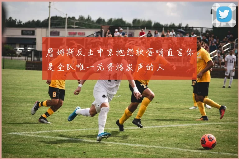 詹姆斯反击申京抱怨软蛋哨直言你是全队唯一无资格发声的人