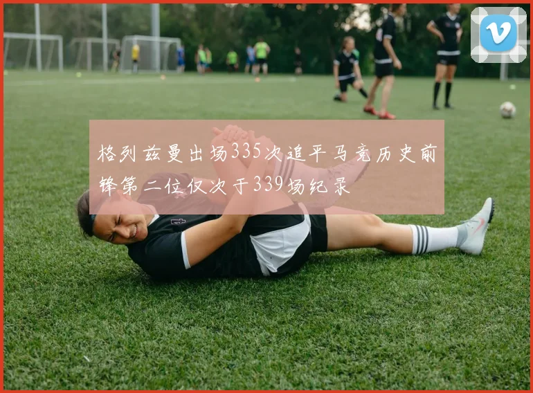 格列兹曼出场335次追平马竞历史前锋第二位仅次于339场纪录