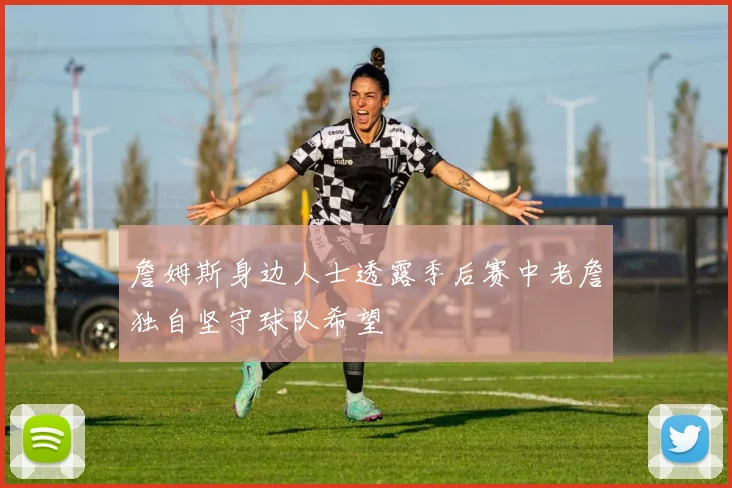 詹姆斯身边人士透露季后赛中老詹独自坚守球队希望