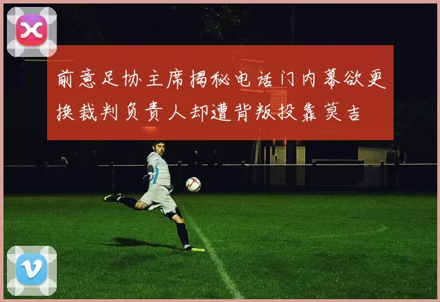 前意足协主席揭秘电话门内幕欲更换裁判负责人却遭背叛投靠莫吉