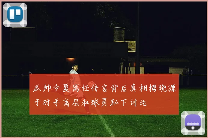 瓜帅今夏离任传言背后真相揭晓源于对手高层和球员私下讨论