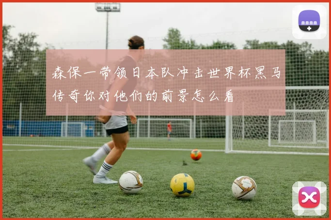 森保一带领日本队冲击世界杯黑马传奇你对他们的前景怎么看