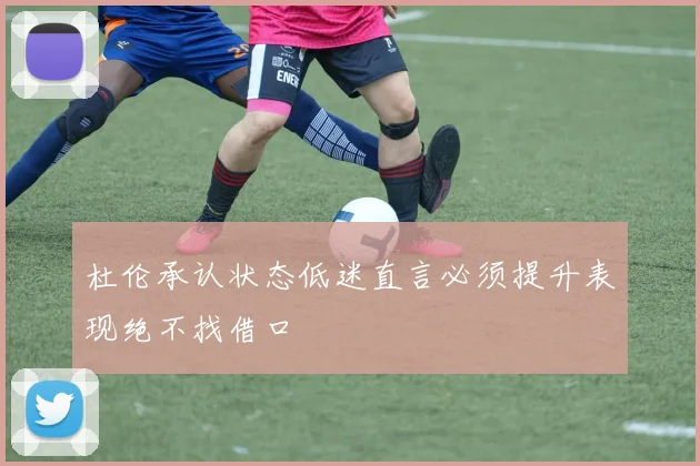 杜伦承认状态低迷直言必须提升表现绝不找借口