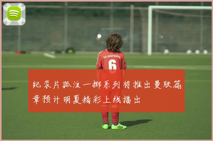 纪录片孤注一掷系列将推出曼联篇章预计明夏精彩上线播出
