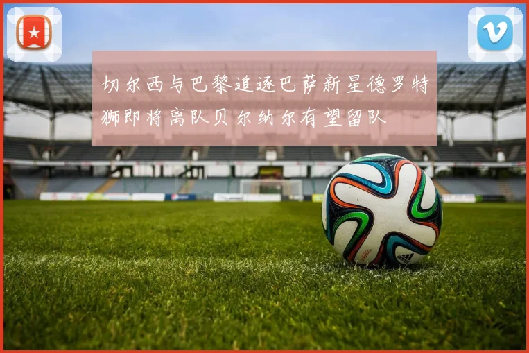 切尔西与巴黎追逐巴萨新星德罗特狮即将离队贝尔纳尔有望留队