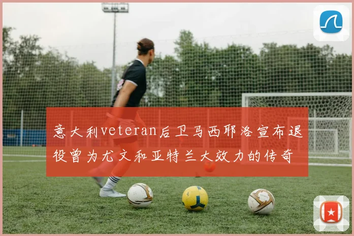 意大利veteran后卫马西耶洛宣布退役曾为尤文和亚特兰大效力的传奇球员