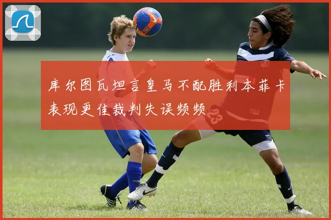 库尔图瓦坦言皇马不配胜利本菲卡表现更佳裁判失误频频