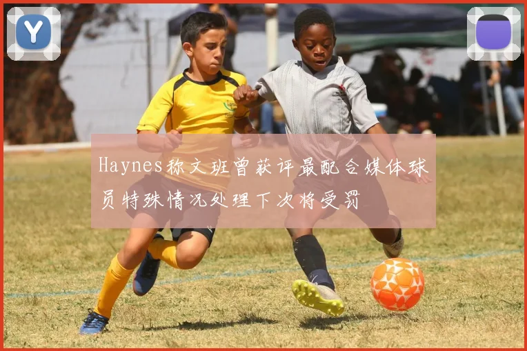 Haynes称文班曾获评最配合媒体球员特殊情况处理下次将受罚
