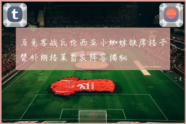 马竞客战瓦伦西亚小蜘蛛缺席格子替补朗格莱首发阵容揭秘