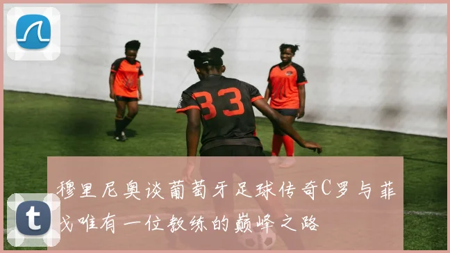 穆里尼奥谈葡萄牙足球传奇C罗与菲戈唯有一位教练的巅峰之路