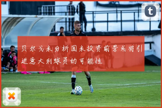 贝尔戈米分析国米投资前景或将引进意大利球员的可能性