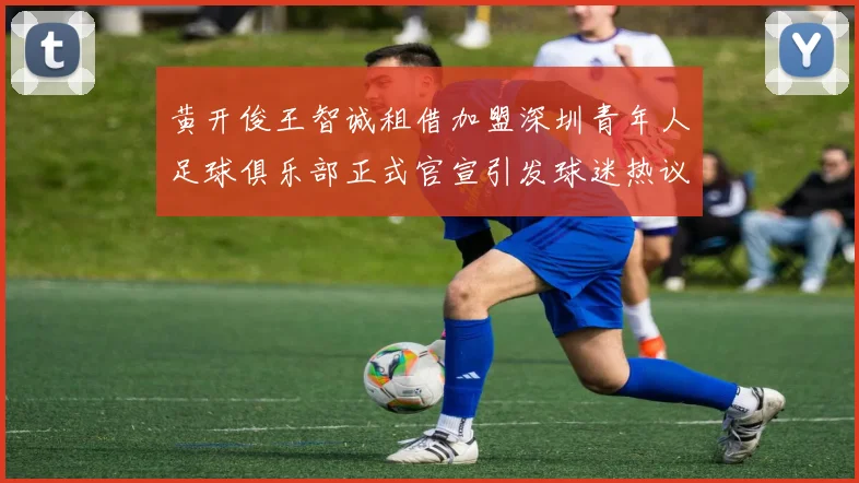 黄开俊王智诚租借加盟深圳青年人足球俱乐部正式官宣引发球迷热议
