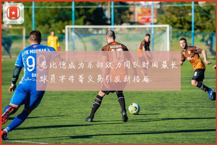 恩比德成为东部效力同队时间最长球员字母哥交易引发新格局
