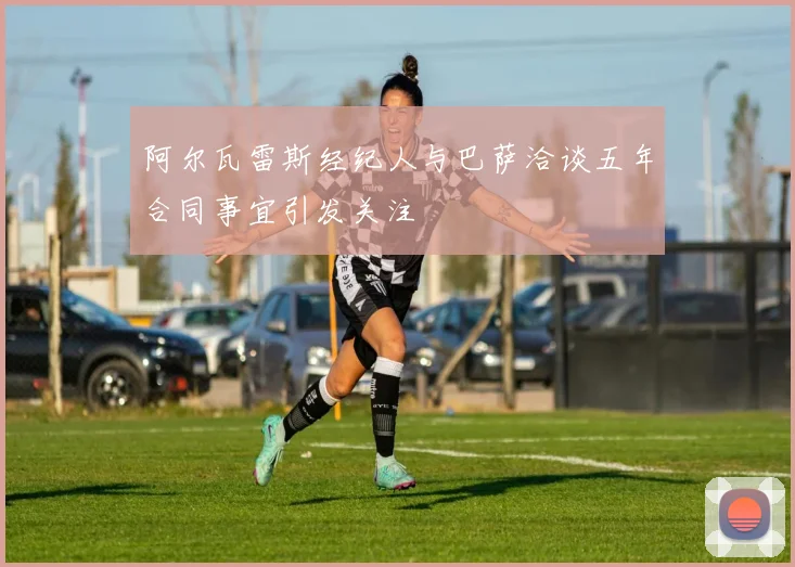 阿尔瓦雷斯经纪人与巴萨洽谈五年合同事宜引发关注