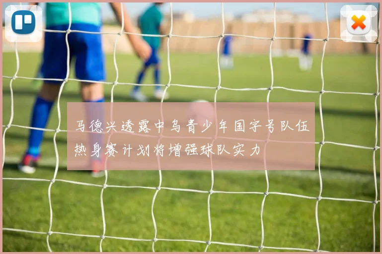 马德兴透露中乌青少年国字号队伍热身赛计划将增强球队实力