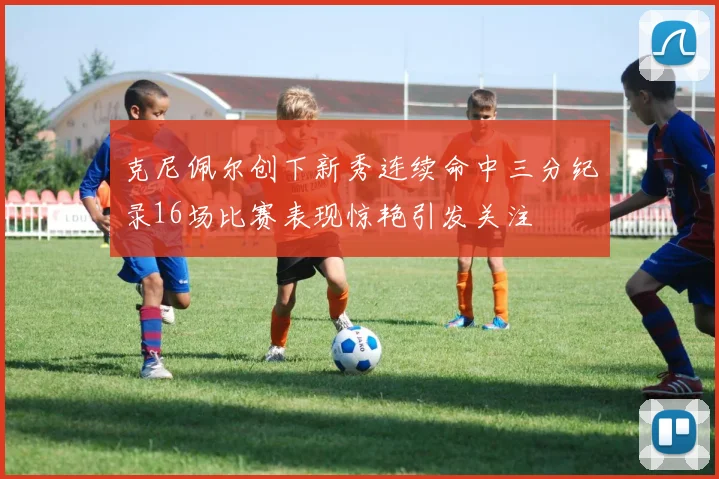 克尼佩尔创下新秀连续命中三分纪录16场比赛表现惊艳引发关注