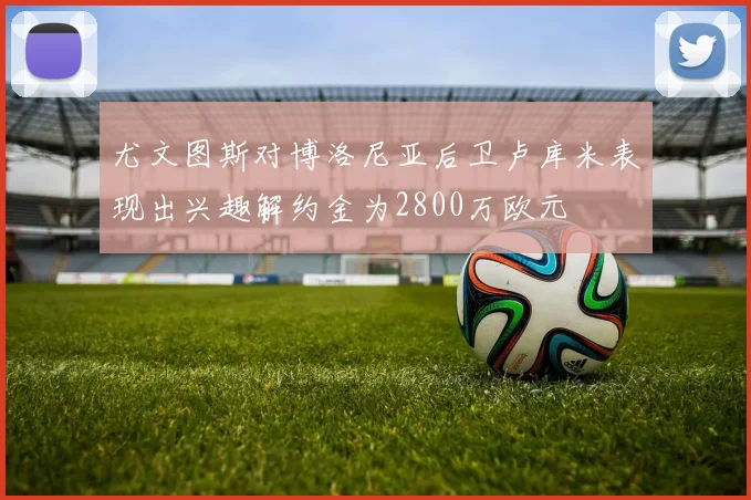 尤文图斯对博洛尼亚后卫卢库米表现出兴趣解约金为2800万欧元