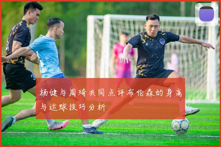 杨健与周琦共同点评布伦森的身高与运球技巧分析