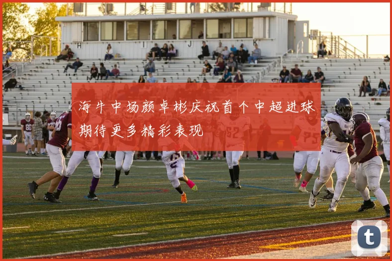 海牛中场颜卓彬庆祝首个中超进球期待更多精彩表现